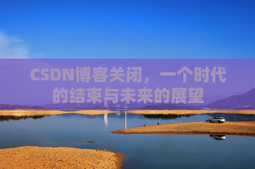 CSDN博客关闭，一个时代的结束与未来的展望